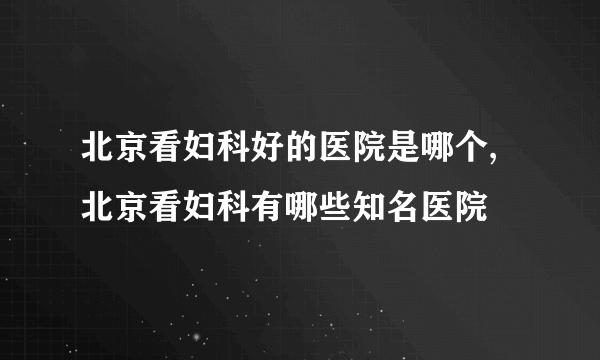 北京看妇科好的医院是哪个,北京看妇科有哪些知名医院