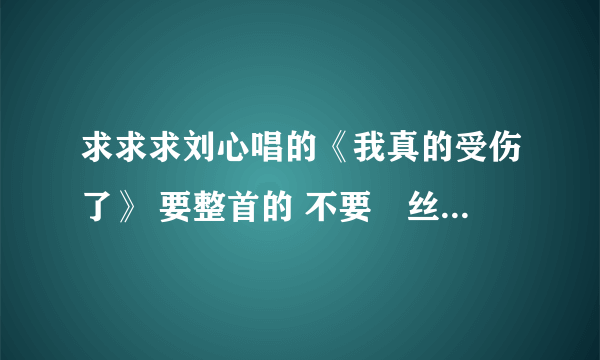 求求求刘心唱的《我真的受伤了》 要整首的 不要屌丝男士里截下来的