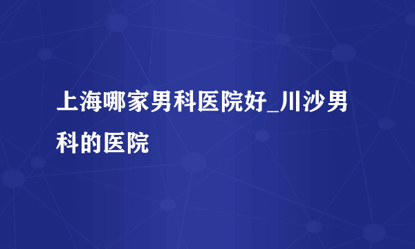 上海哪家男科医院好_川沙男科的医院