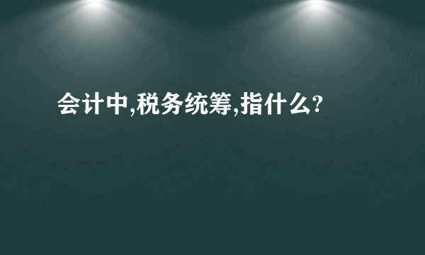 会计中,税务统筹,指什么?