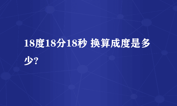 18度18分18秒 换算成度是多少?