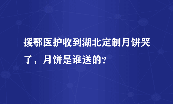 援鄂医护收到湖北定制月饼哭了，月饼是谁送的？