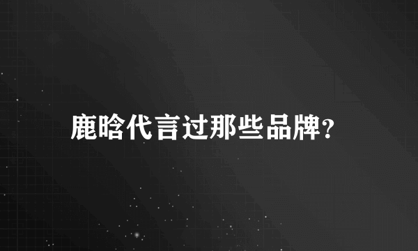 鹿晗代言过那些品牌？