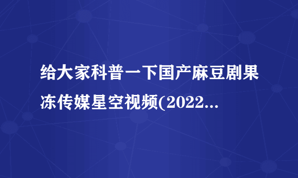 给大家科普一下国产麻豆剧果冻传媒星空视频(2022已更新）我认为内容更多了。