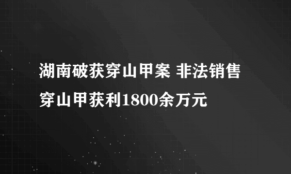 湖南破获穿山甲案 非法销售穿山甲获利1800余万元