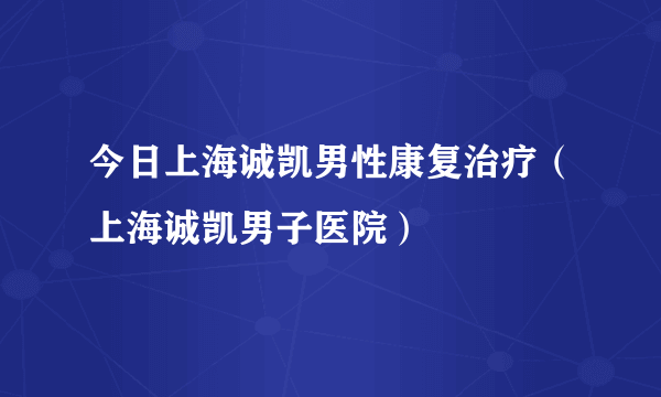 今日上海诚凯男性康复治疗（上海诚凯男子医院）