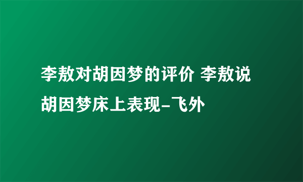 李敖对胡因梦的评价 李敖说胡因梦床上表现-飞外