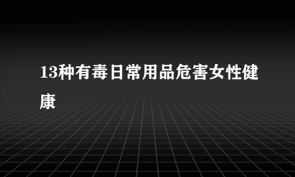 13种有毒日常用品危害女性健康