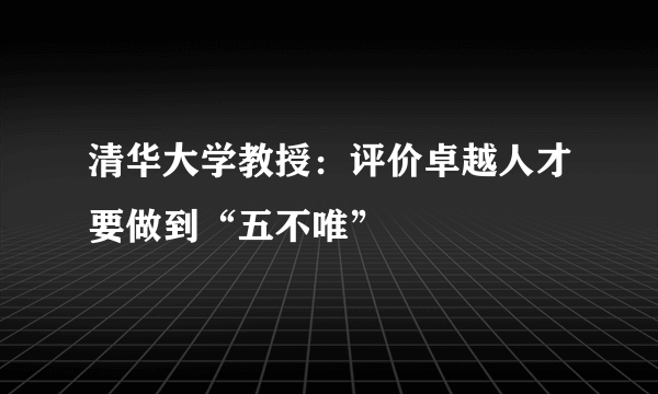 清华大学教授：评价卓越人才要做到“五不唯”