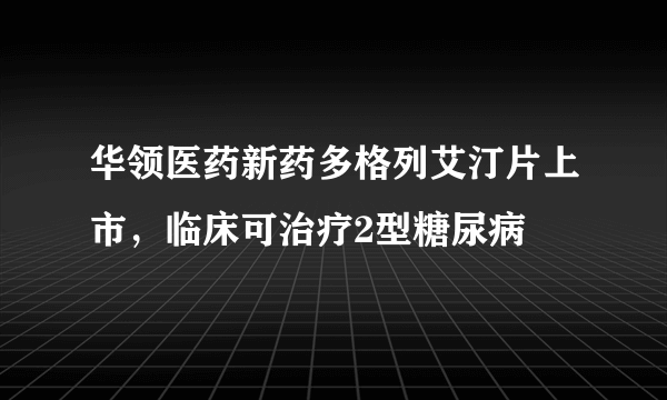 华领医药新药多格列艾汀片上市，临床可治疗2型糖尿病