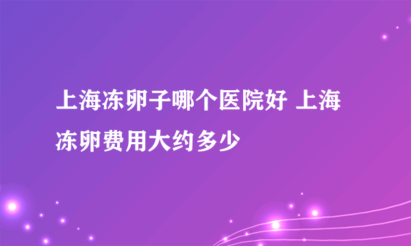 上海冻卵子哪个医院好 上海冻卵费用大约多少