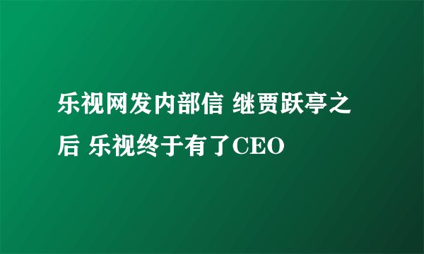 乐视网发内部信 继贾跃亭之后 乐视终于有了CEO