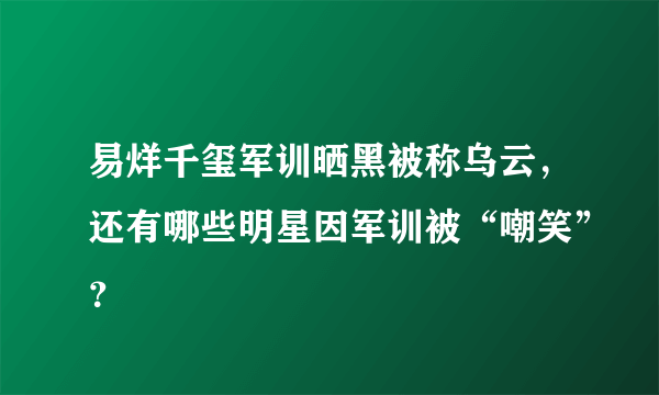 易烊千玺军训晒黑被称乌云，还有哪些明星因军训被“嘲笑”？