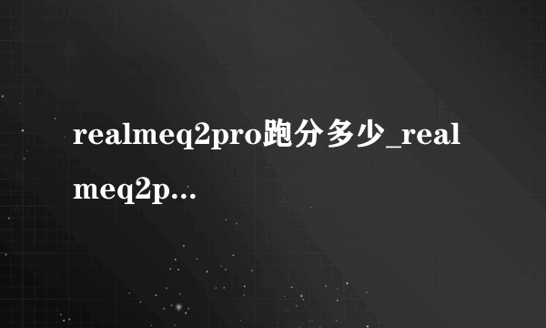 realmeq2pro跑分多少_realmeq2pro性能测评