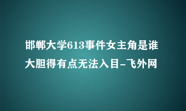 邯郸大学613事件女主角是谁大胆得有点无法入目-飞外网