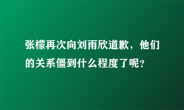 张檬再次向刘雨欣道歉，他们的关系僵到什么程度了呢？