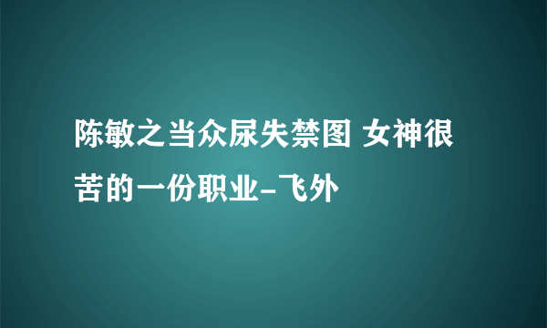 陈敏之当众尿失禁图 女神很苦的一份职业-飞外