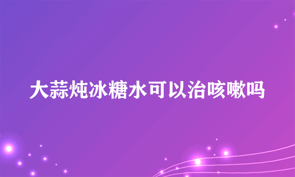 大蒜炖冰糖水可以治咳嗽吗