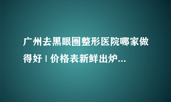 广州去黑眼圈整形医院哪家做得好 | 价格表新鲜出炉_我40岁有黑眼圈怎么办？