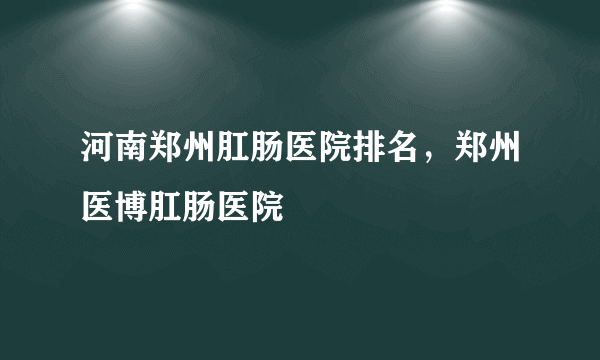 河南郑州肛肠医院排名，郑州医博肛肠医院