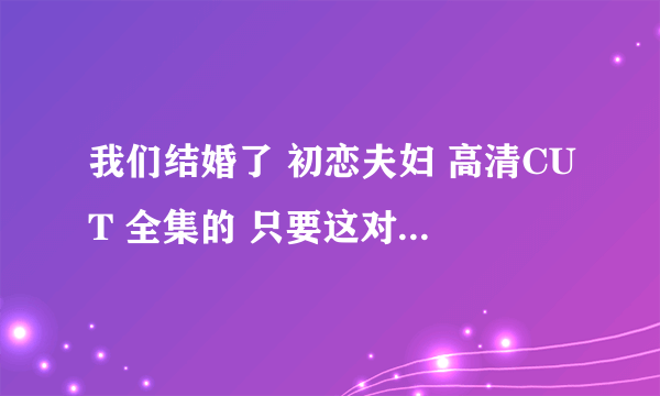 我们结婚了 初恋夫妇 高清CUT 全集的 只要这对夫妇的 最好是百度云的能保存下来的