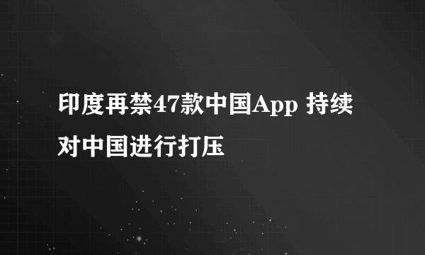 印度再禁47款中国App 持续对中国进行打压