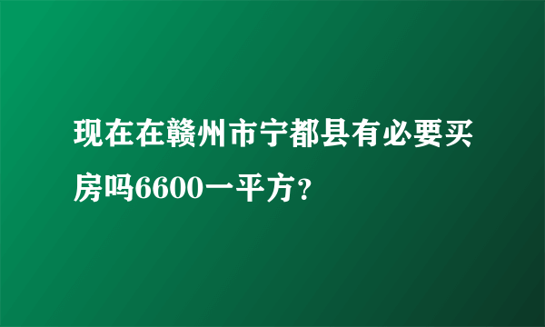 现在在赣州市宁都县有必要买房吗6600一平方？