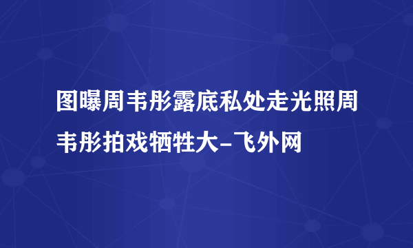 图曝周韦彤露底私处走光照周韦彤拍戏牺牲大-飞外网