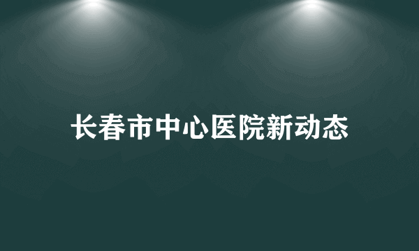 长春市中心医院新动态