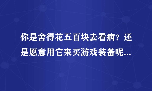 你是舍得花五百块去看病？还是愿意用它来买游戏装备呢？为什么？