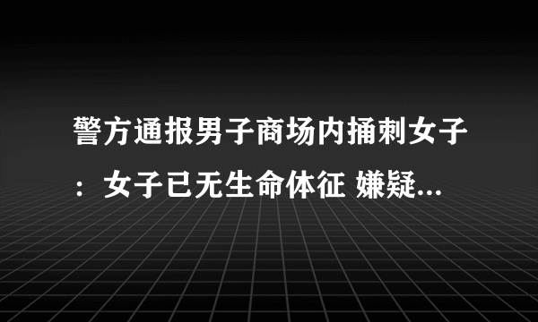 警方通报男子商场内捅刺女子：女子已无生命体征 嫌疑人逃跑过程中投江