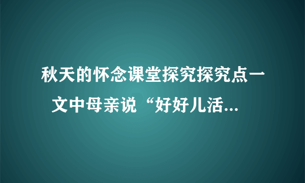 秋天的怀念课堂探究探究点一  文中母亲说“好好儿活”和最后“我”说“要好好儿活”各有什么含义？这样写在文章结构上有什么作用？                探究点二  文章几次提到了“看花”？作者反复写“看花”的原因是什么？