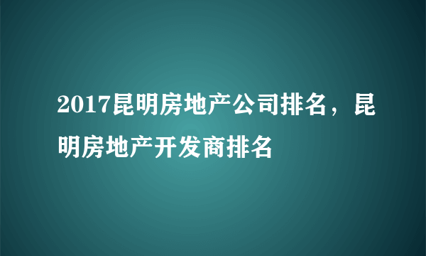 2017昆明房地产公司排名，昆明房地产开发商排名