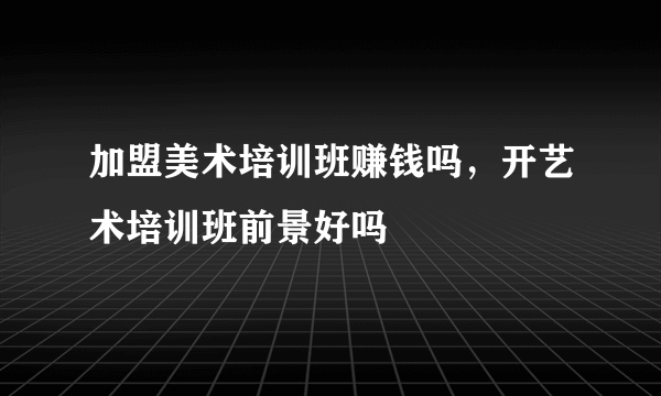 加盟美术培训班赚钱吗，开艺术培训班前景好吗