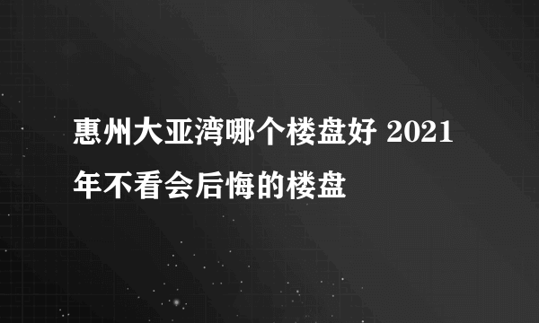 惠州大亚湾哪个楼盘好 2021年不看会后悔的楼盘