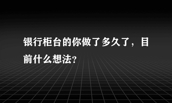 银行柜台的你做了多久了，目前什么想法？