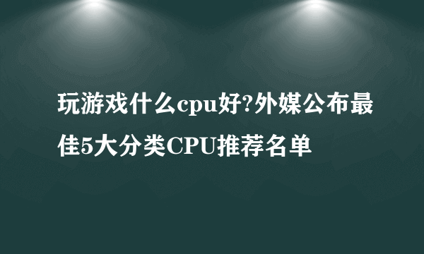 玩游戏什么cpu好?外媒公布最佳5大分类CPU推荐名单