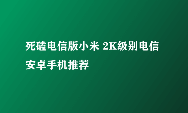 死磕电信版小米 2K级别电信安卓手机推荐