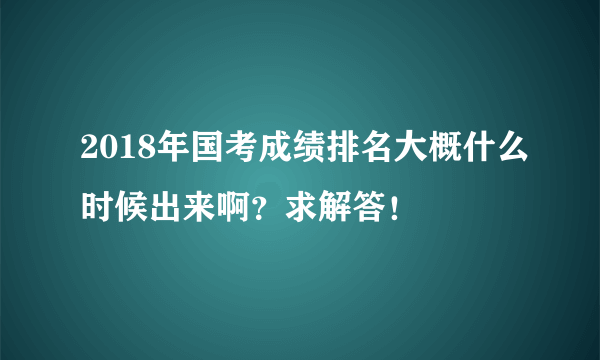 2018年国考成绩排名大概什么时候出来啊？求解答！