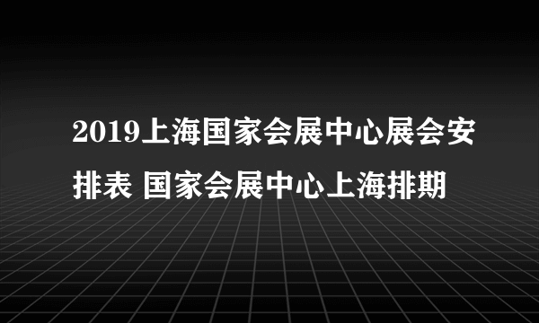 2019上海国家会展中心展会安排表 国家会展中心上海排期