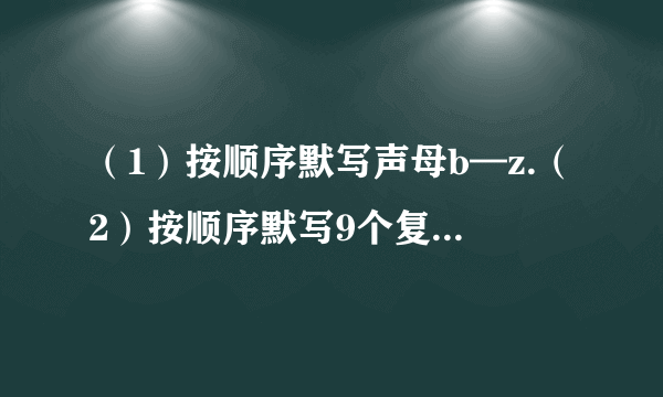 （1）按顺序默写声母b—z.（2）按顺序默写9个复韵母及6个单韵母.补充：将下列词语按顺序排列.（1）季、旬、年、月、世纪、星期（2）冰、冷水、开水、水蒸气、热水