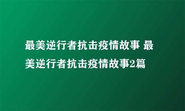 最美逆行者抗击疫情故事 最美逆行者抗击疫情故事2篇