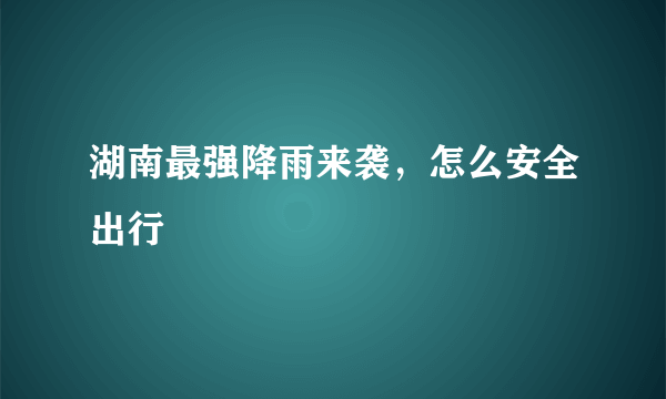 湖南最强降雨来袭，怎么安全出行