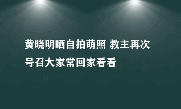 黄晓明晒自拍萌照 教主再次号召大家常回家看看