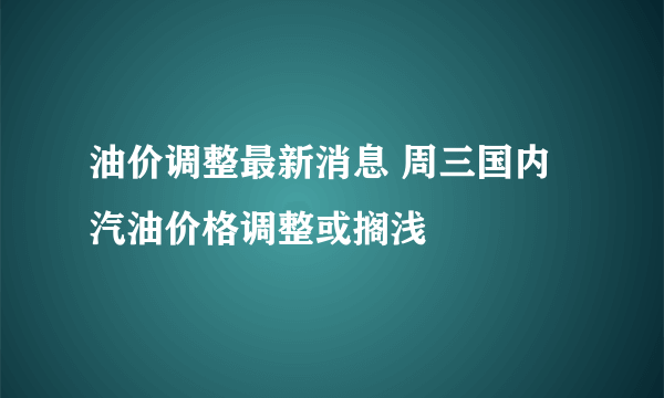 油价调整最新消息 周三国内汽油价格调整或搁浅