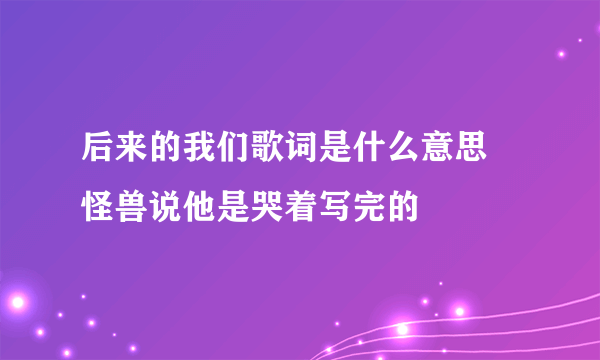 后来的我们歌词是什么意思 怪兽说他是哭着写完的