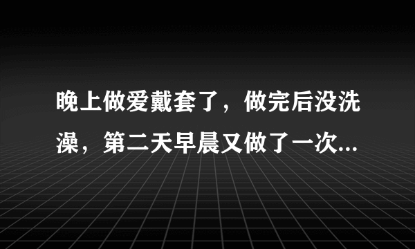 晚上做爱戴套了，做完后没洗澡，第二天早晨又做了一次，后来..