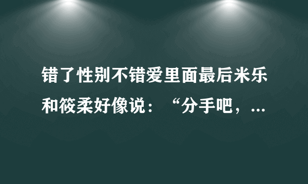 错了性别不错爱里面最后米乐和筱柔好像说：“分手吧，好吗”是这样吗？