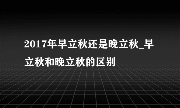 2017年早立秋还是晚立秋_早立秋和晚立秋的区别