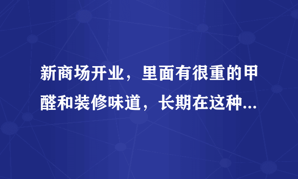 新商场开业，里面有很重的甲醛和装修味道，长期在这种地方上班会对身体有影响吗？